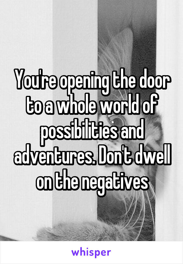 You're opening the door to a whole world of possibilities and adventures. Don't dwell on the negatives