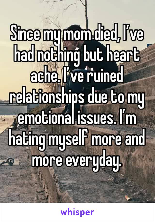 Since my mom died, I’ve had nothing but heart ache. I’ve ruined relationships due to my emotional issues. I’m hating myself more and more everyday. 