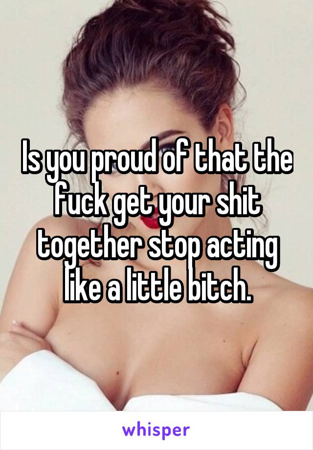 Is you proud of that the fuck get your shit together stop acting like a little bitch.
