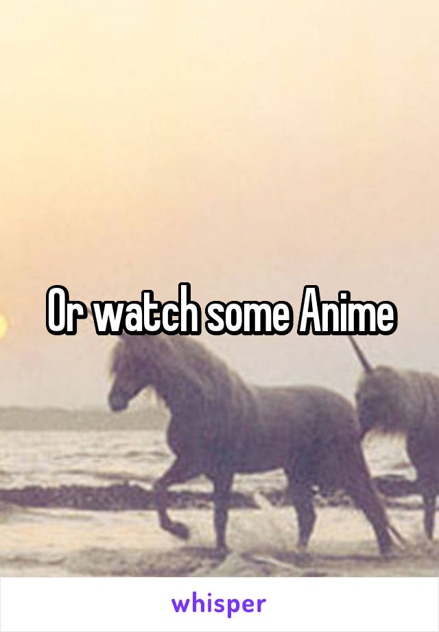 Or watch some Anime
