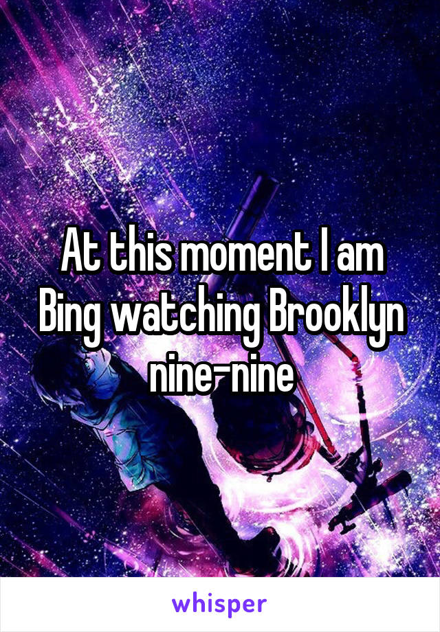At this moment I am Bing watching Brooklyn nine-nine
