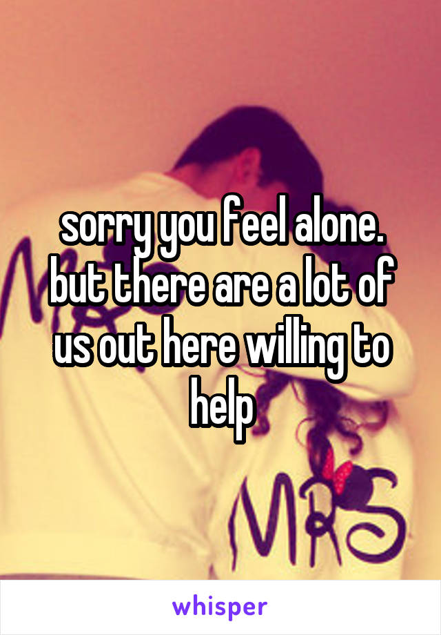 sorry you feel alone. but there are a lot of us out here willing to help