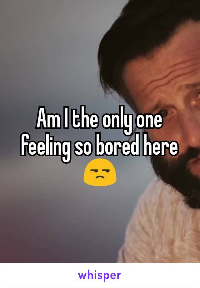 Am I the only one feeling so bored here 😒