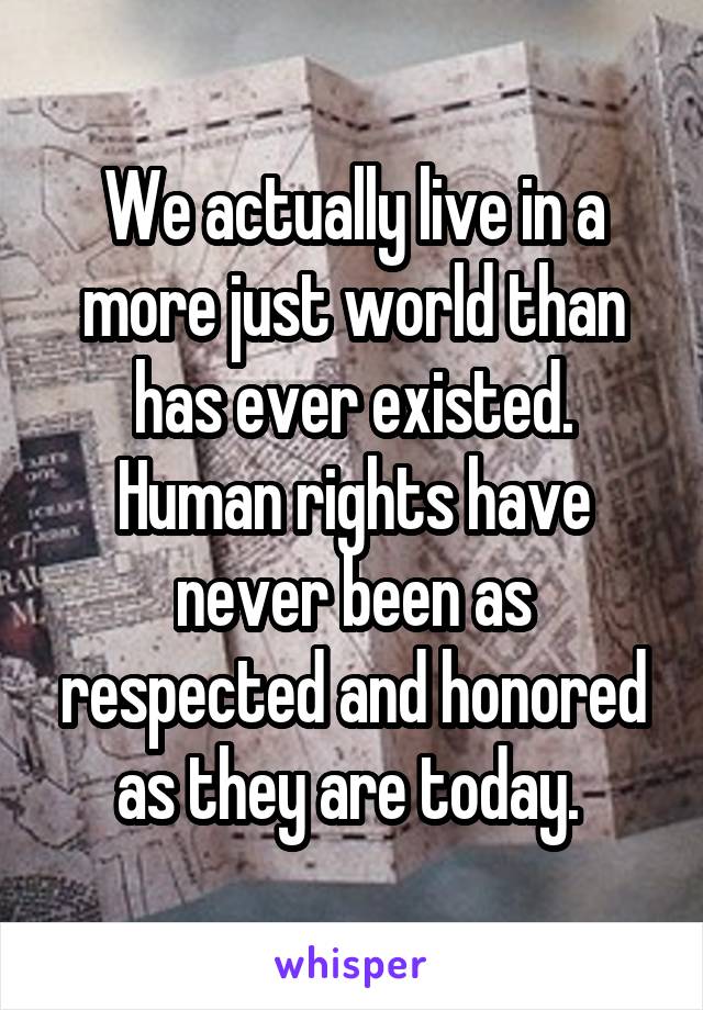We actually live in a more just world than has ever existed. Human rights have never been as respected and honored as they are today. 