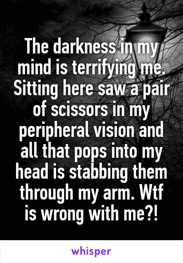 The darkness in my mind is terrifying me. Sitting here saw a pair of scissors in my peripheral vision and all that pops into my head is stabbing them through my arm. Wtf is wrong with me?!