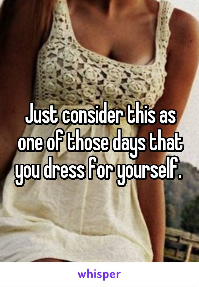 Just consider this as one of those days that you dress for yourself. 