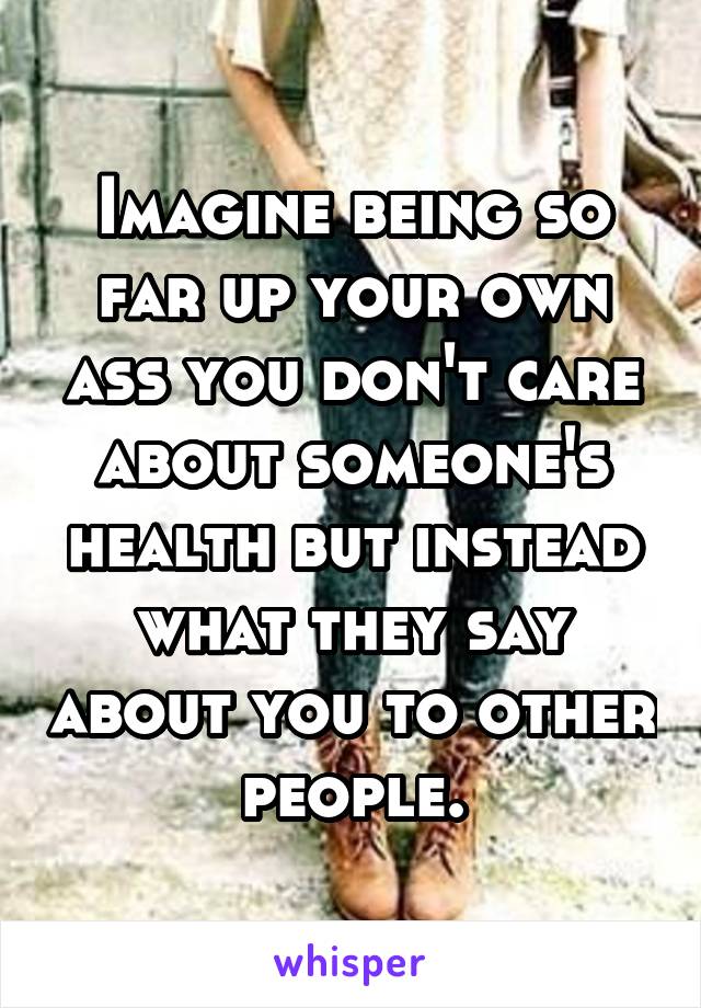 Imagine being so far up your own ass you don't care about someone's health but instead what they say about you to other people.