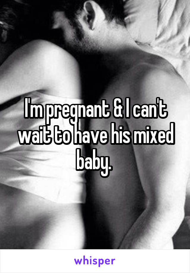 I'm pregnant & I can't wait to have his mixed baby. 