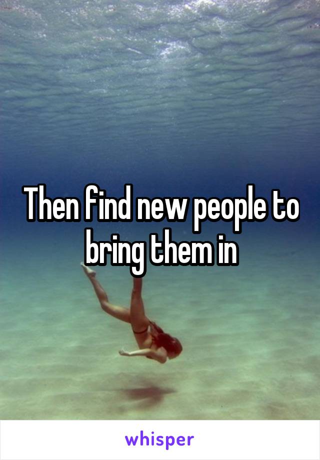 Then find new people to bring them in