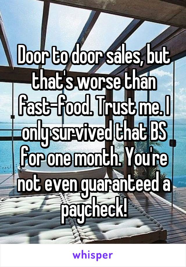 Door to door sales, but that's worse than fast-food. Trust me. I only survived that BS for one month. You're not even guaranteed a paycheck!
