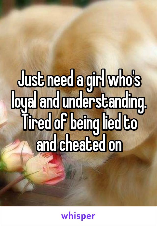 Just need a girl who's loyal and understanding. Tired of being lied to and cheated on