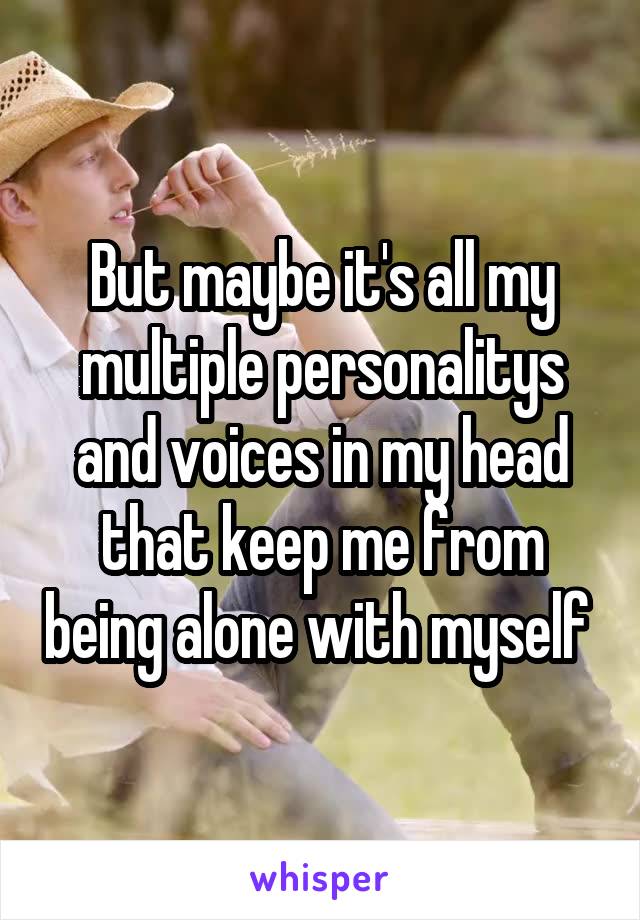 But maybe it's all my multiple personalitys and voices in my head that keep me from being alone with myself 