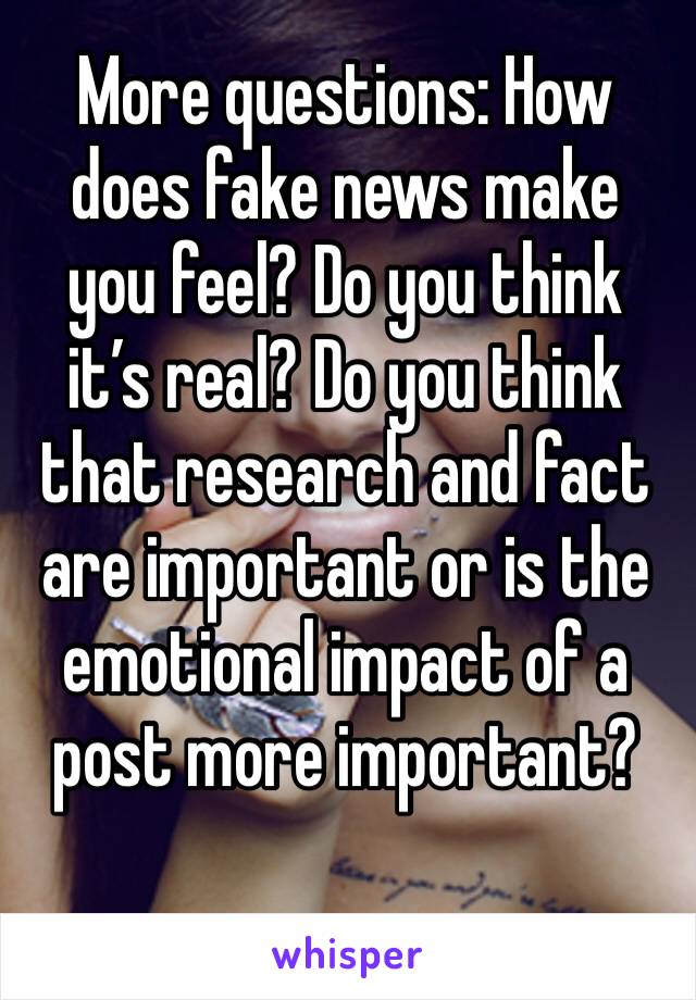 More questions: How does fake news make you feel? Do you think it’s real? Do you think that research and fact are important or is the emotional impact of a post more important?