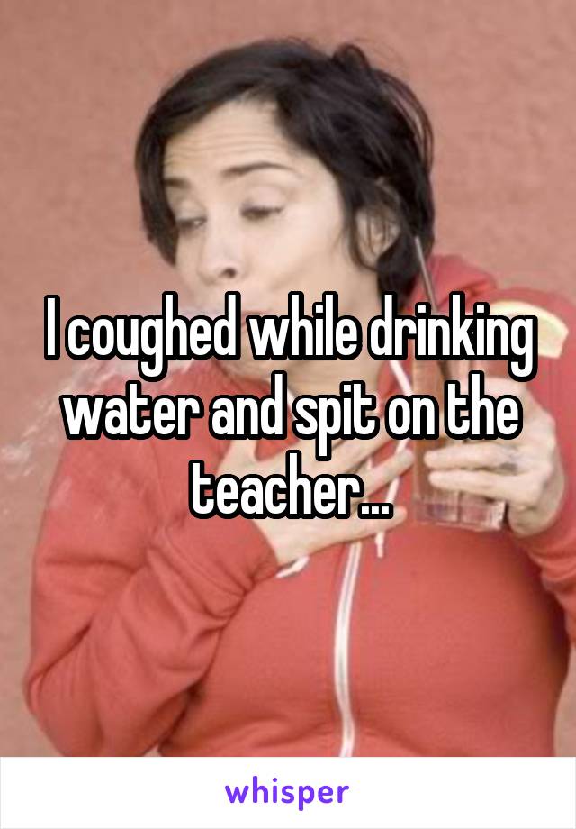 I coughed while drinking water and spit on the teacher...