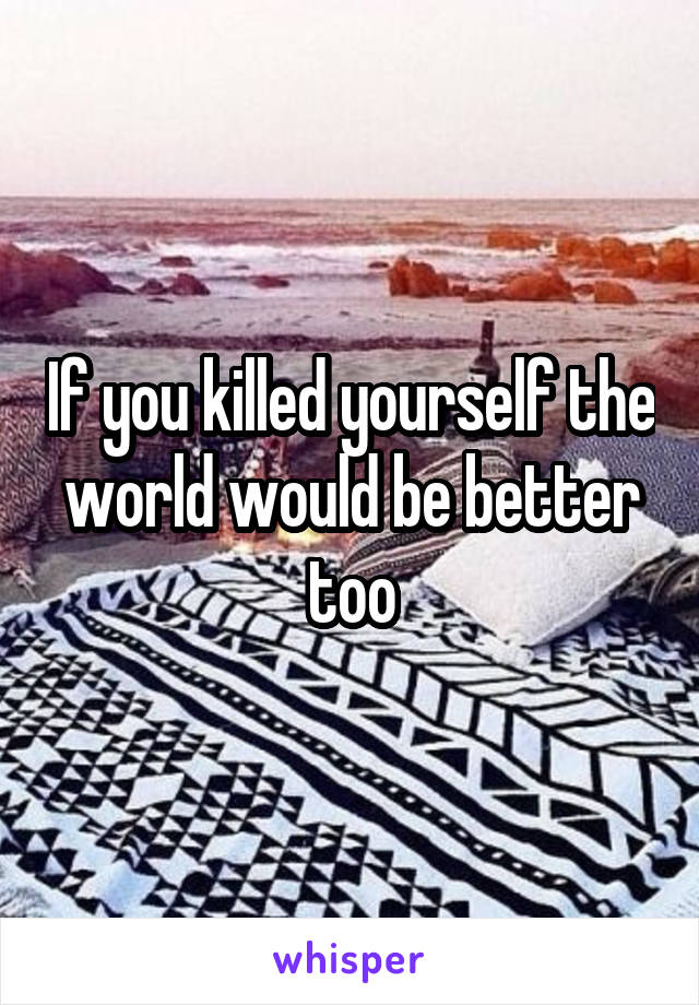 If you killed yourself the world would be better too