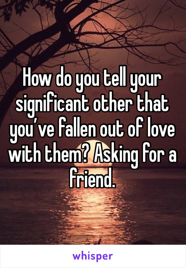 How do you tell your significant other that you’ve fallen out of love with them? Asking for a friend.