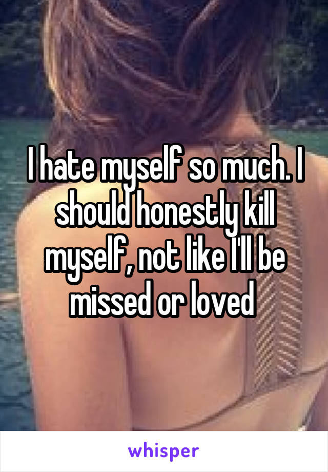 I hate myself so much. I should honestly kill myself, not like I'll be missed or loved 