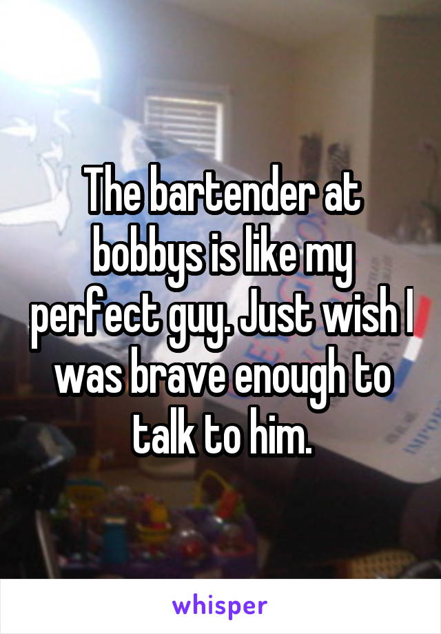 The bartender at bobbys is like my perfect guy. Just wish I was brave enough to talk to him.
