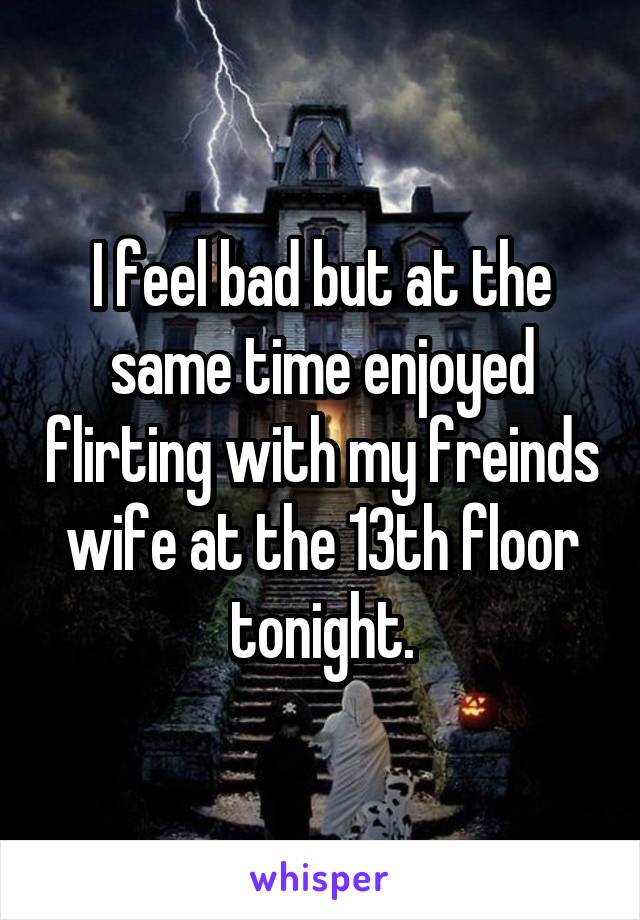 I feel bad but at the same time enjoyed flirting with my freinds wife at the 13th floor tonight.