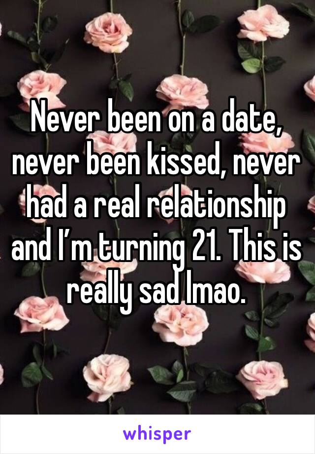 Never been on a date, never been kissed, never had a real relationship and I’m turning 21. This is really sad lmao. 