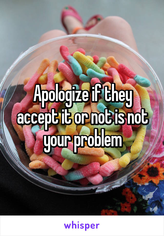 Apologize if they accept it or not is not your problem