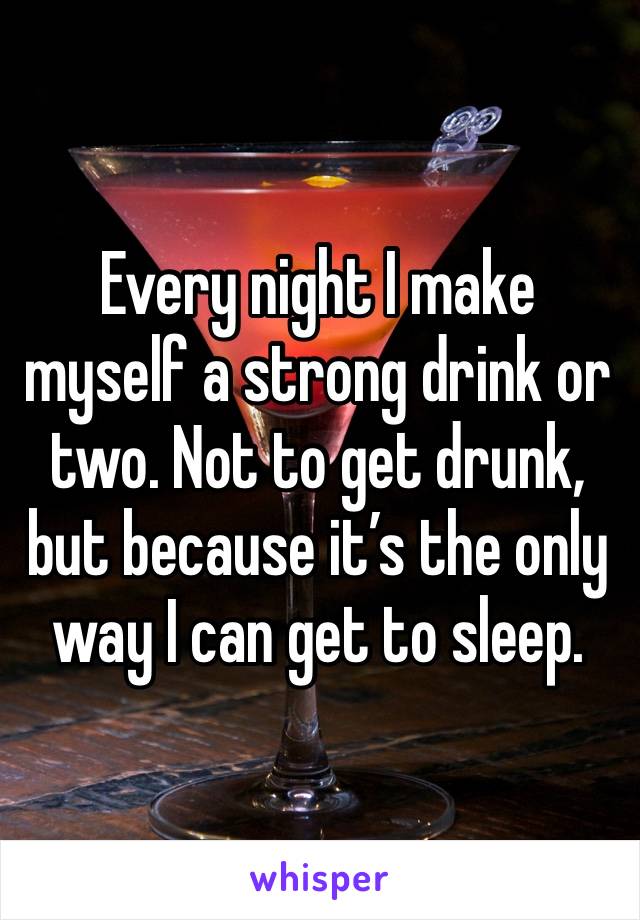 Every night I make myself a strong drink or two. Not to get drunk, but because it’s the only way I can get to sleep. 