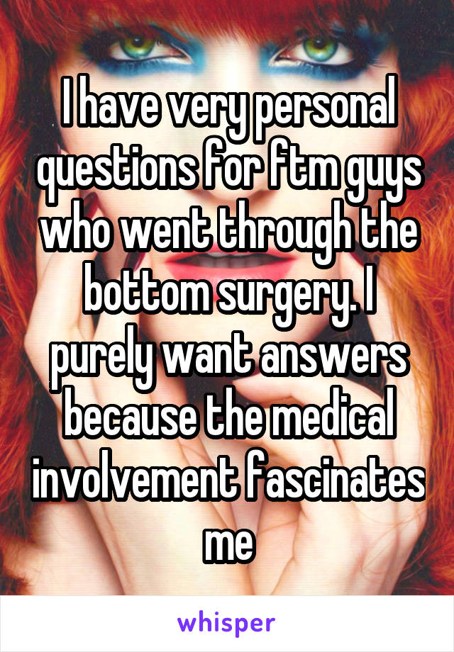 I have very personal questions for ftm guys who went through the bottom surgery. I purely want answers because the medical involvement fascinates me