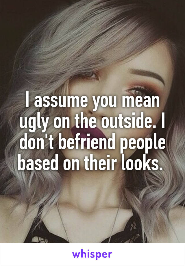I assume you mean ugly on the outside. I don't befriend people based on their looks. 