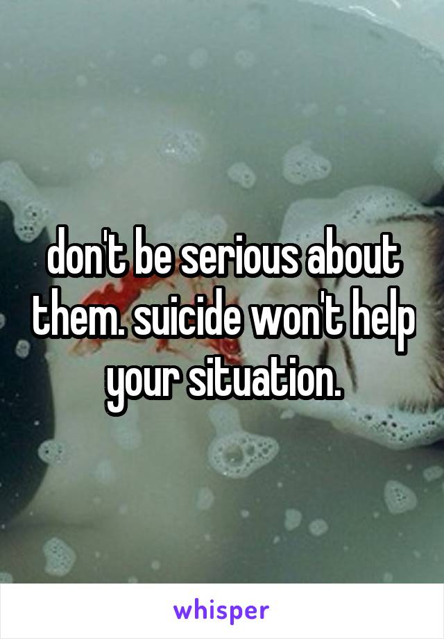 don't be serious about them. suicide won't help your situation.