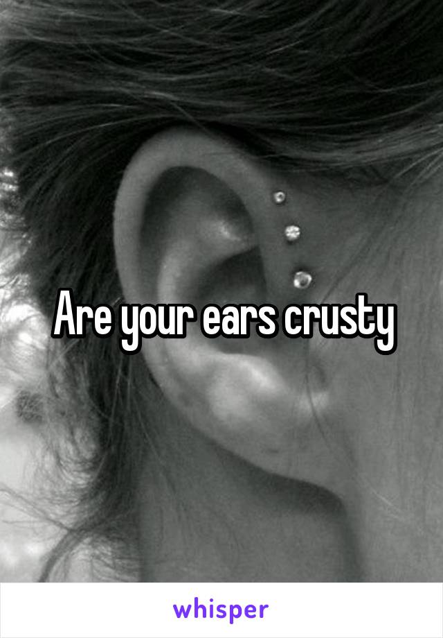 Are your ears crusty