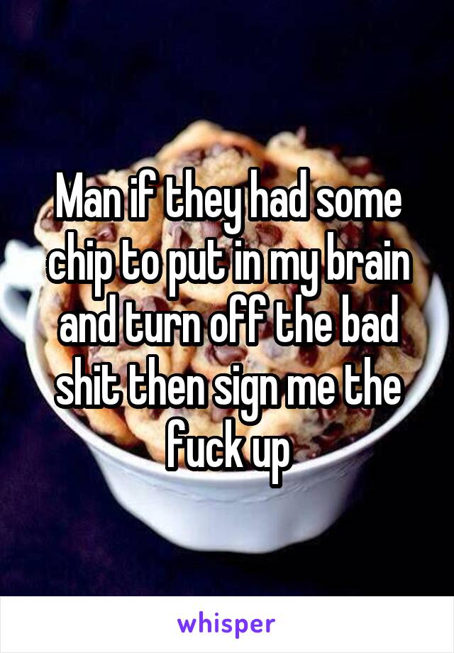 Man if they had some chip to put in my brain and turn off the bad shit then sign me the fuck up