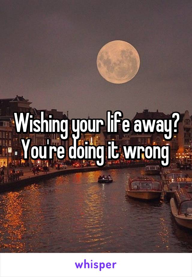 Wishing your life away?
You're doing it wrong 