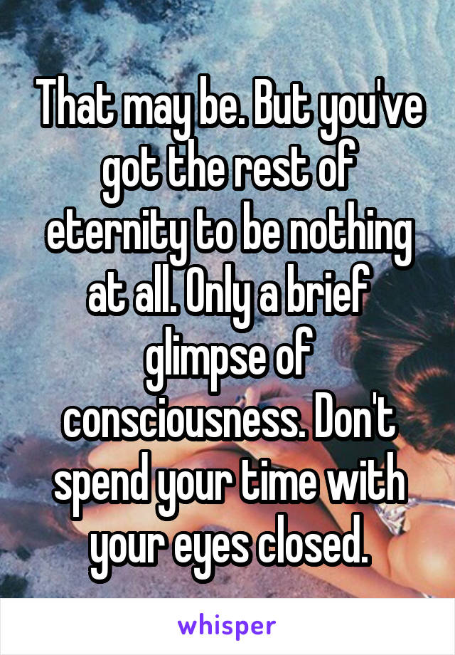That may be. But you've got the rest of eternity to be nothing at all. Only a brief glimpse of consciousness. Don't spend your time with your eyes closed.