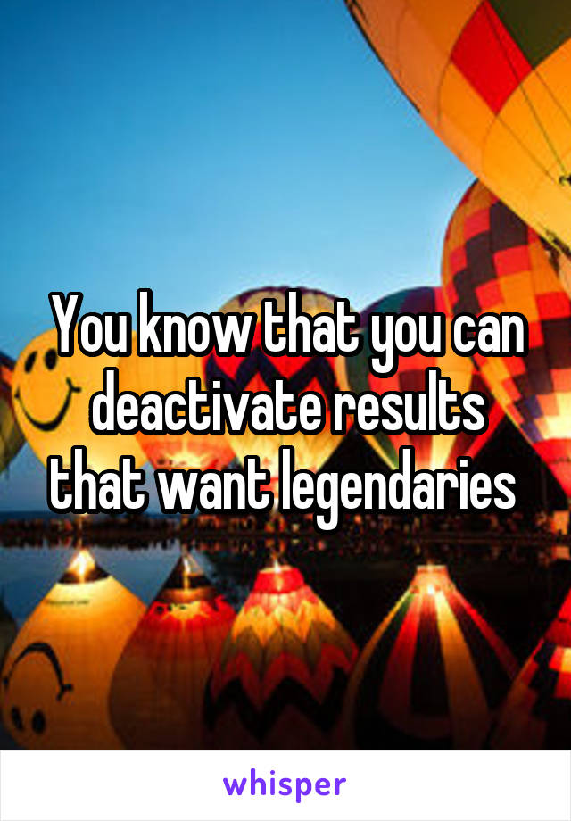 You know that you can deactivate results that want legendaries 