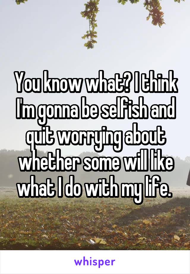 You know what? I think I'm gonna be selfish and quit worrying about whether some will like what I do with my life. 