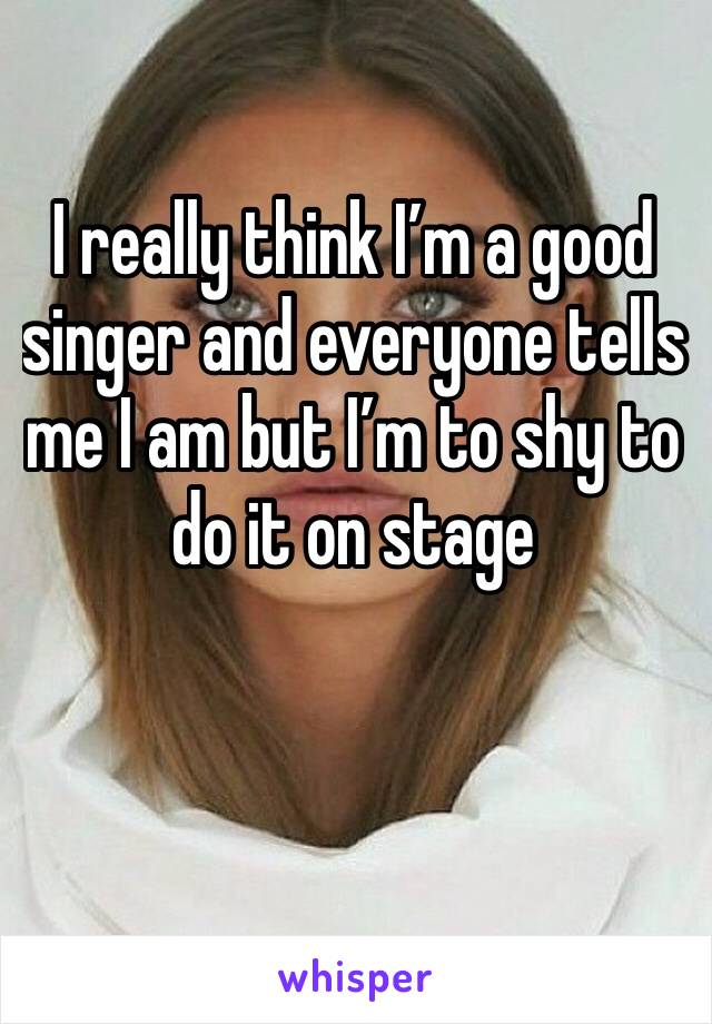 I really think I’m a good singer and everyone tells me I am but I’m to shy to do it on stage