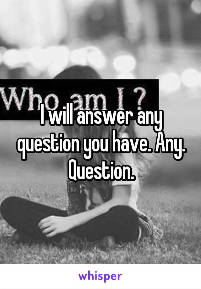 I will answer any question you have. Any. Question.