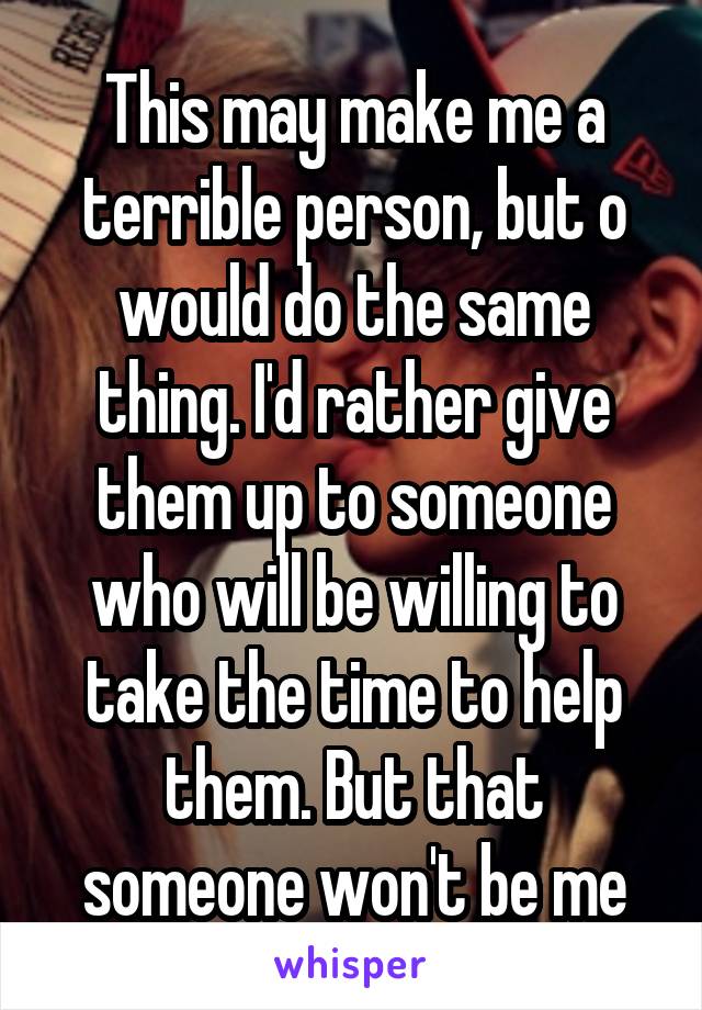 This may make me a terrible person, but o would do the same thing. I'd rather give them up to someone who will be willing to take the time to help them. But that someone won't be me