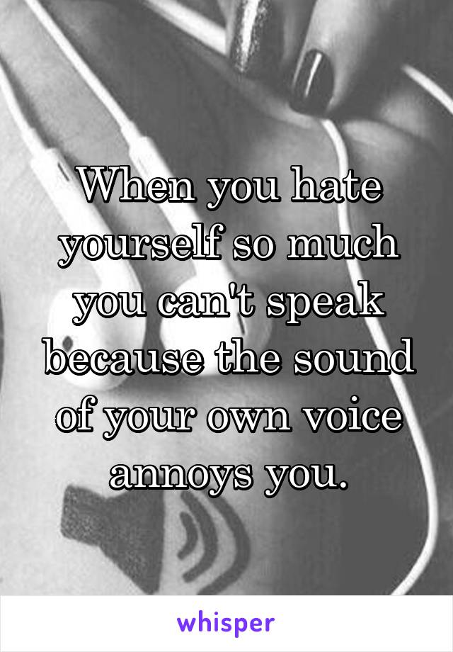 When you hate yourself so much you can't speak because the sound of your own voice annoys you.
