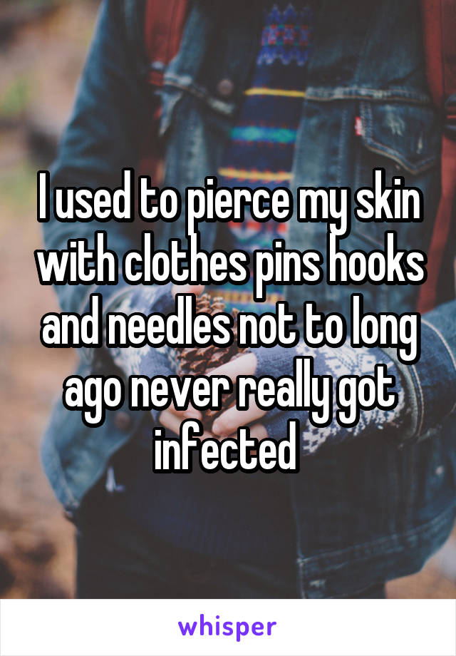I used to pierce my skin with clothes pins hooks and needles not to long ago never really got infected 