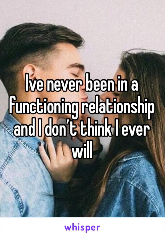 Ive never been in a functioning relationship and I don’t think I ever will 