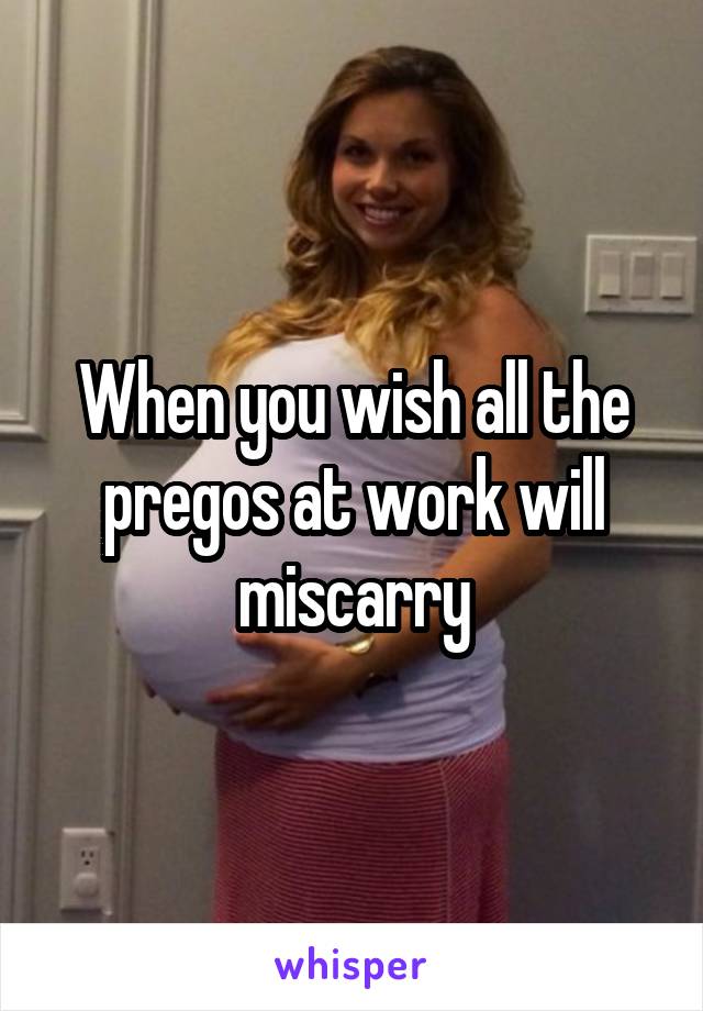 When you wish all the pregos at work will miscarry