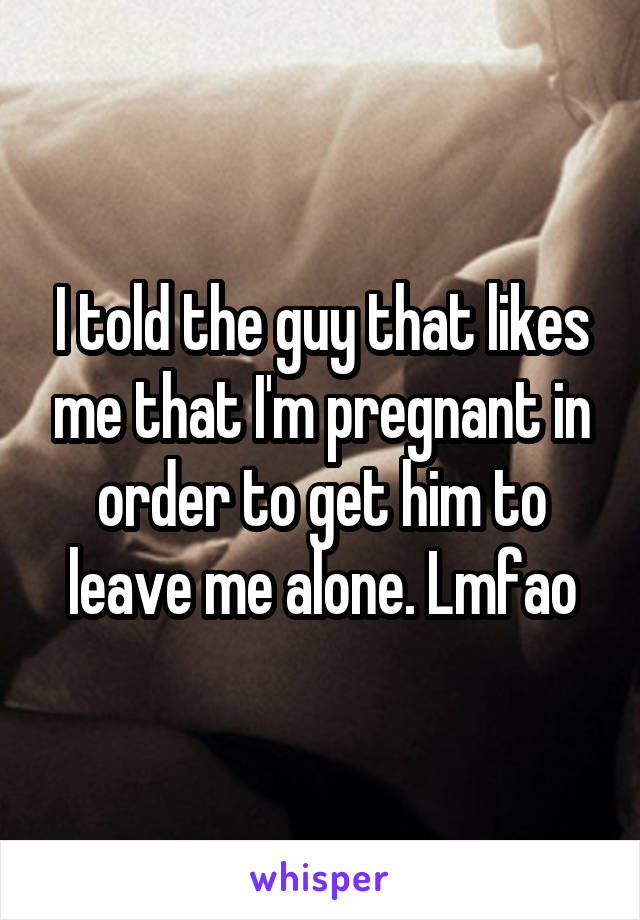 I told the guy that likes me that I'm pregnant in order to get him to leave me alone. Lmfao