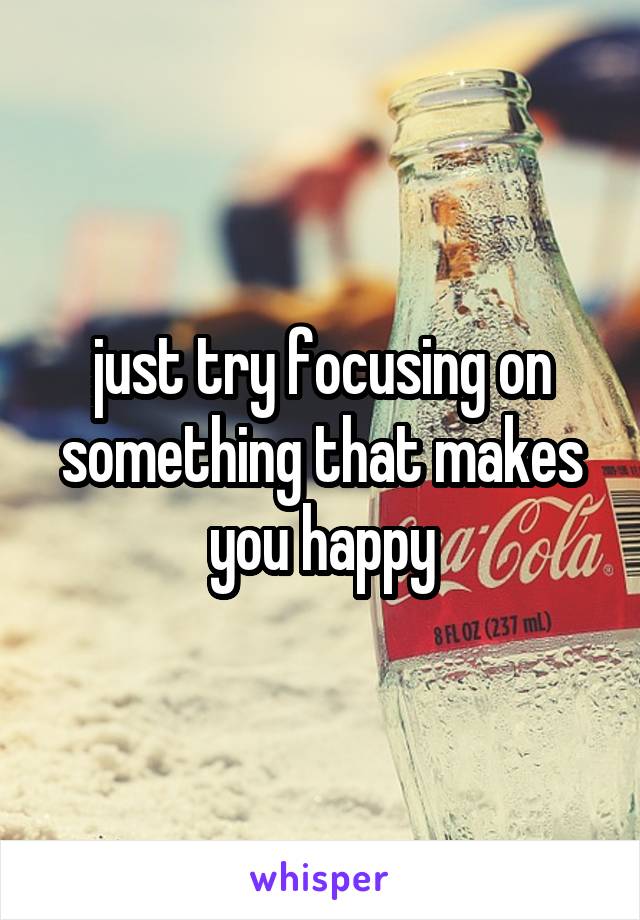 just try focusing on something that makes you happy