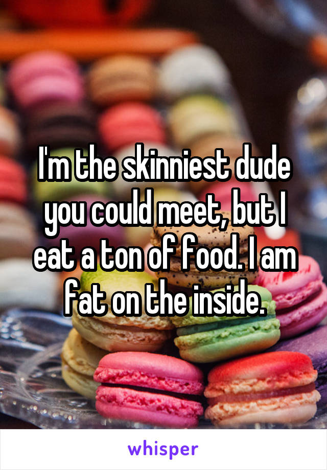 I'm the skinniest dude you could meet, but I eat a ton of food. I am fat on the inside.