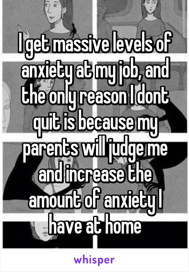 I get massive levels of anxiety at my job, and the only reason I dont quit is because my parents will judge me and increase the amount of anxiety I have at home