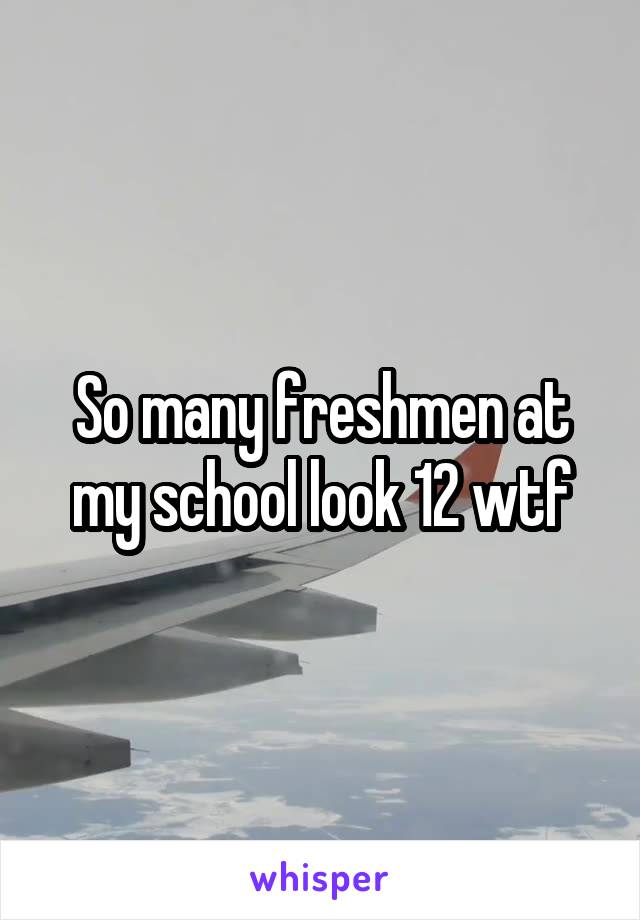 So many freshmen at my school look 12 wtf