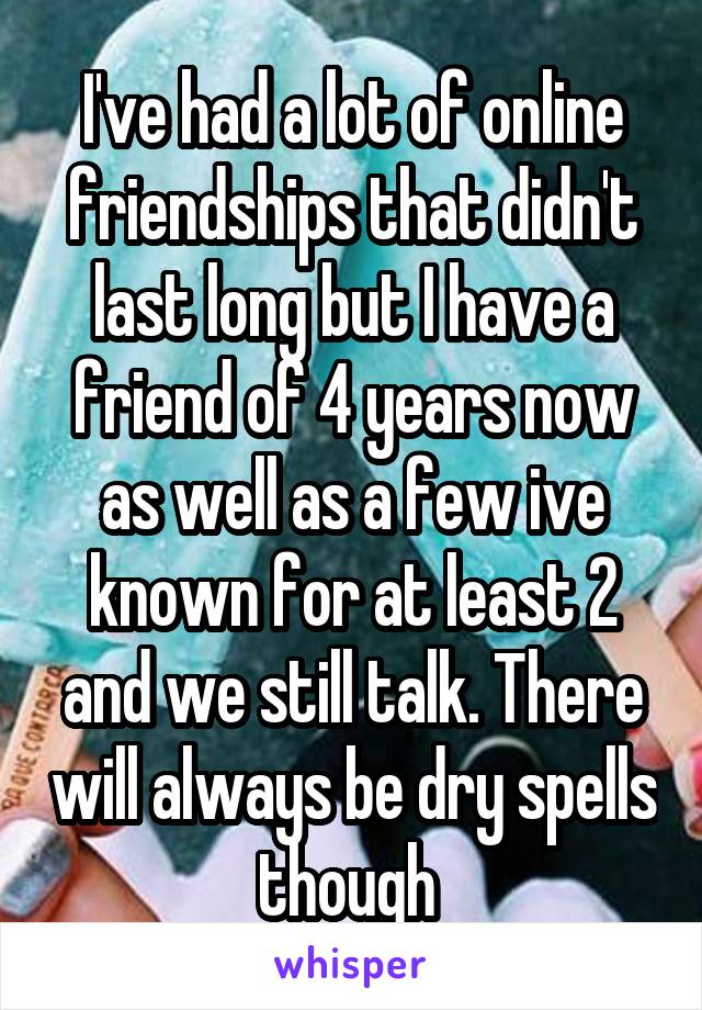I've had a lot of online friendships that didn't last long but I have a friend of 4 years now as well as a few ive known for at least 2 and we still talk. There will always be dry spells though 