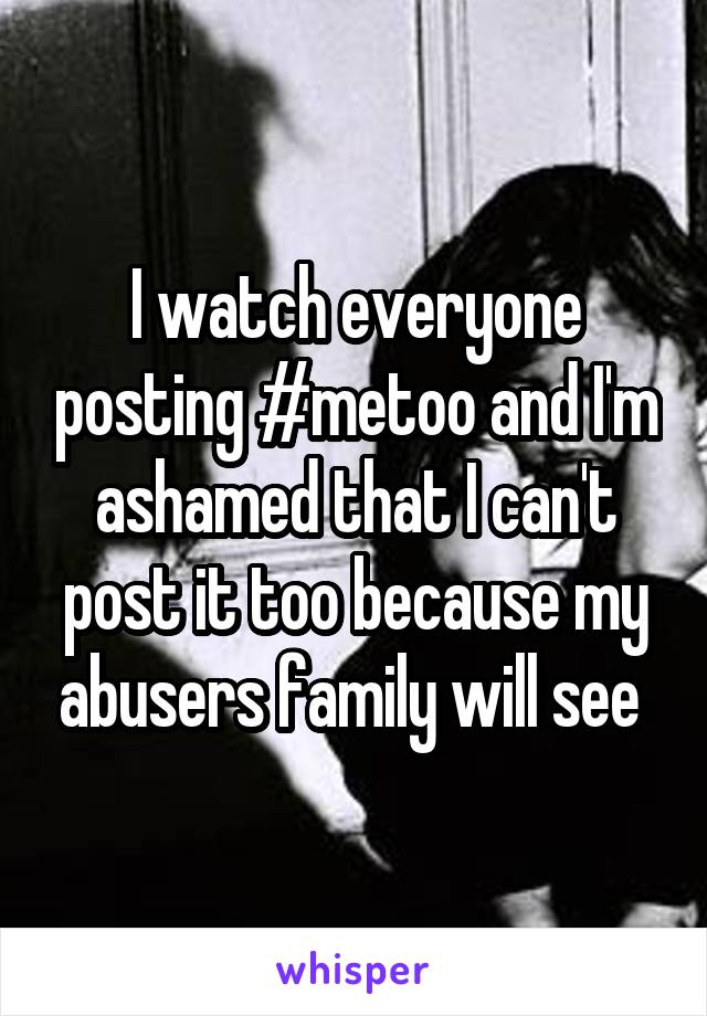I watch everyone posting #metoo and I'm ashamed that I can't post it too because my abusers family will see 