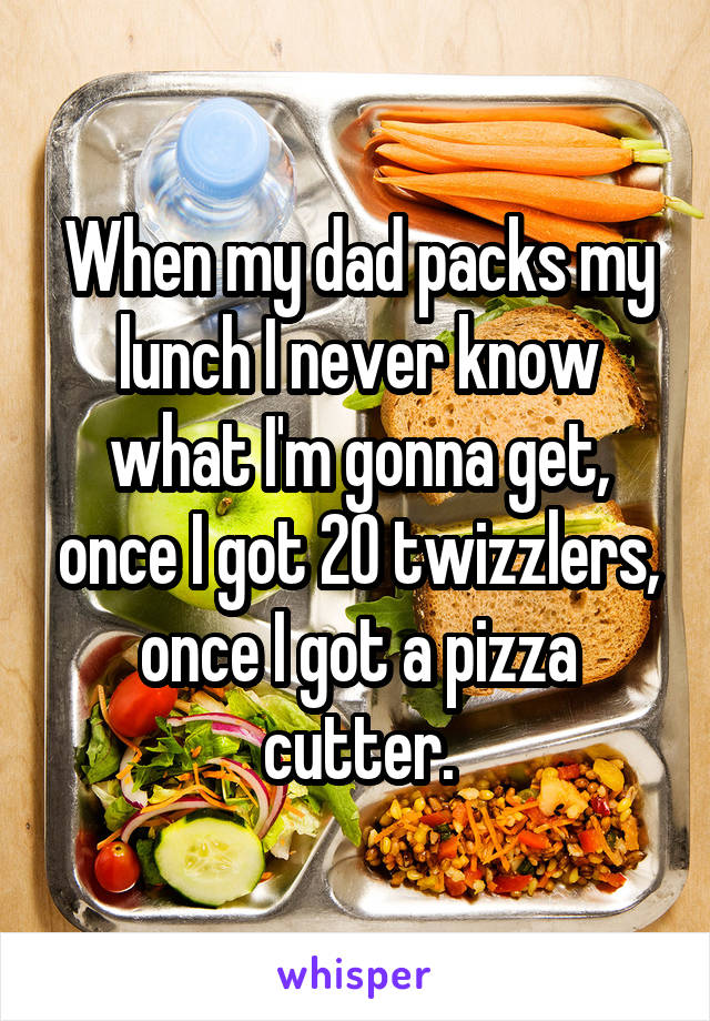 When my dad packs my lunch I never know what I'm gonna get, once I got 20 twizzlers, once I got a pizza cutter.